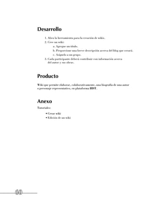Desarrollo
           1.	Abra la herramienta para la creación de wikis.
           2.	Cree un wiki:
                   a.	Agregue un título.
                   b.	Proporcione una breve descripción acerca del blog que creará.
                   c.	Asígnelo a un grupo.
           3.	Cada participante deberá contribuir con información acerca 	
              del autor y sus obras.




     Producto
     Wiki que permite elaborar, colaborativamente, una biografía de una autor 	
     o personaje representativo, en plataforma HDT.



     Anexo
     Tutoriales:
           •	Crear wiki
           •	Edición de un wiki




60
 