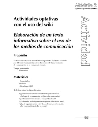 Módulo 2
                                                                            Aprendizaje basado en HTD




Actividades optativas
con el uso del wiki

Elaboración de un texto
informativo sobre el uso de
los medios de comunicación
Propósito
Elaboren un wiki con la finalidad de compartir los resultados obtenidos 	
por diferentes herramientas sobre el uso que se le dan a los medios 	
de comunicación en su comunidad escolar.
Tiempo aproximado:
     •	30 minutos


Materiales
      •	Computadora
      •	Internet
      •	Plataforma HDT

Reflexione sobre los datos obtenidos:
      •	¿Qué medio de comunicación tiene mayor demanda?
      •	¿Qué tipo de programación prefieren los encuestados?
      •	¿Utilizan diferentes medios y con qué finalidad?
      •	¿Utilizan los medios para dar su opinión sobre algún tema?
      •	¿Existe alguna relación entre las preferencias de los medios 	
        y las características de las personas?




                                                                                      61
 