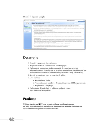 Observe el siguiente ejemplo:




     Desarrollo
           1.	Organice equipos de cinco alumnos.
           2.	Asigne un medio de comunicación a cada equipo.
           3.	Cada uno de los equipos será responsable de construir un texto
              informativo sobre el medio que se le asignó, tomando en consideración los
              datos obtenidos con otras herramientas (Encuestas, Blog, entre otras).
           4.	Abra la herramienta para la creación de wikis.
           5.	Cree un wiki:
                  a.	Agregando un título.
                  b.	Proporcionando una breve descripción acerca del blog que creará.
                  c.	Asignándolo a un grupo.
           6.	Cada equipo deberá abrir el wiki que acaba de crear, 	
              para comenzar la actividad.




     Producto
     Wiki en plataforma HDT, que permite elaborar colaborativamente 	
     un texto informativo sobre un medio de comunicación, tome en consideración 	
     otras herramientas para la obtención de datos.




62
 