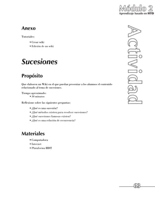 Módulo 2
                                                                             Aprendizaje basado en HTD




Anexo
Tutoriales:
      •	Crear wiki
      •	Edición de un wiki




Sucesiones
Propósito
Que elaboren un Wiki en el que puedan presentar a los alumnos el contenido
relacionado al tema de sucesiones.
Tiempo aproximado:
     •	30 minutos

Reflexione sobre las siguientes preguntas:
      •	¿Qué es una sucesión?
      •	¿Qué métodos existen para resolver sucesiones?
      •	¿Qué sucesiones famosas existen?
      •	¿Qué es una relación de recurrencia?




Materiales
      •	Computadora
      •	Internet
      •	Plataforma HDT




                                                                                       63
 