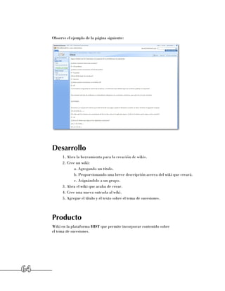 Observe el ejemplo de la página siguiente:




     Desarrollo
           1.	Abra la herramienta para la creación de wikis.
           2.	Cree un wiki:
                  a.	Agregando un título.
                  b.	Proporcionando una breve descripción acerca del wiki que creará.
                  c.	Asignándolo a un grupo.
           3.	Abra el wiki que acaba de crear.
           4.	Cree una nueva entrada al wiki.
           5.	Agregue el título y el texto sobre el tema de sucesiones.




     Producto
     Wiki en la plataforma HDT que permite incorporar contenido sobre 	
     el tema de sucesiones.




64
 