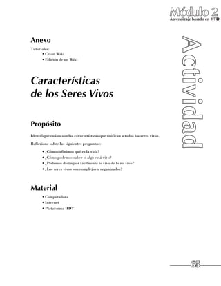 Módulo 2
                                                                                   Aprendizaje basado en HTD




Anexo
Tutoriales:
      •	Crear Wiki
      •	Edición de un Wiki




Características
de los Seres Vivos

Propósito
Identifique cuáles son las características que unifican a todos los seres vivos.
Reflexione sobre las siguientes preguntas:
      •	¿Cómo definimos qué es la vida?
      •	¿Cómo podemos saber si algo está vivo?
      •	¿Podemos distinguir fácilmente lo vivo de lo no vivo?
      •	¿Los seres vivos son complejos y organizados?




Material
      •	Computadora
      •	Internet
      •	Plataforma HDT




                                                                                             65
 