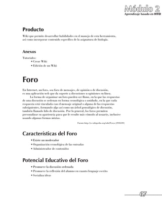 Módulo 2
                                                                                                   Aprendizaje basado en HTD




Producto
Wiki que permite desarrollar habilidades en el manejo de esta herramienta, 	
así como incorporar contenido específico de la asignatura de biología.



Anexos
Tutoriales:
      •	Crear Wiki
      •	Edición de un Wiki




Foro
En Internet, un foro, sea foro de mensajes, de opinión o de discusión, 	
es una aplicación web que da soporte a discusiones u opiniones en línea.
      La forma de organizar un foro pueden ser llana, en la que las respuestas 	
de una discusión se ordenan en forma cronológica o anidada, en la que cada
respuesta está vinculada con el mensaje original o alguna de las respuestas
subsiguientes, formando algo así como un árbol genealógico de discusión, 	
también llamado hilo de discusión. Por lo general, los foros permiten 	
personalizar su apariencia para que le resulte más cómodo al usuario, inclusive
usando algunas formas mixtas.
                                            Fuente:http://es.wikipedia.org/wiki/Foros (29/05/09)




Características del Foro
      •	Existe un moderador
      •	Organización cronológica de las entradas
      •	Administrador de contenidos



Potencial Educativo del Foro
      •	Promueve la discusión ordenada
      •	Promueve la reflexión del alumno en cuanto lenguaje escrito
      •	Socializa ideas




                                                                                                             67
 