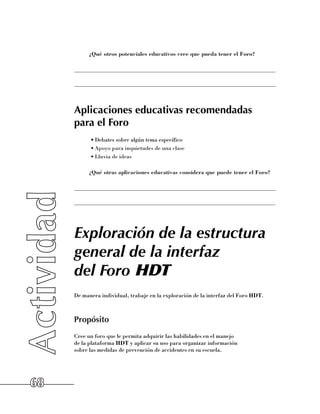 ¿Qué otros potenciales educativos cree que pueda tener el Foro?

     ______________________________________________________________________

     ______________________________________________________________________



     Aplicaciones educativas recomendadas
     para el Foro
           •	Debates sobre algún tema específico
           •	Apoyo para inquietudes de una clase
           •	Lluvia de ideas

          ¿Qué otras aplicaciones educativas considera que puede tener el Foro?

     ______________________________________________________________________

     ______________________________________________________________________




     Exploración de la estructura
     general de la interfaz
     del Foro HDT
     De manera individual, trabaje en la exploración de la interfaz del Foro HDT.



     Propósito
     Cree un foro que le permita adquirir las habilidades en el manejo 	
     de la plataforma HDT y aplicar su uso para organizar información 	
     sobre las medidas de prevención de accidentes en su escuela.




68
 