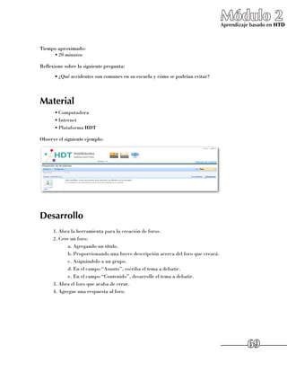 Módulo 2
                                                                                   Aprendizaje basado en HTD



Tiempo aproximado:
     •	20 minutos

Reflexione sobre la siguiente pregunta:
      •	¿Qué accidentes son comunes en su escuela y cómo se podrían evitar?




Material
      •	Computadora
      •	Internet
      •	Plataforma HDT

Observe el siguiente ejemplo:




Desarrollo
      1.	Abra la herramienta para la creación de foros.
      2.	Cree un foro:
             a.	Agregando un título.
             b.	Proporcionando una breve descripción acerca del foro que creará.
             c.	Asignándolo a un grupo.
             d.	En el campo “Asunto”, escriba el tema a debatir.
             e.	En el campo “Contenido”, desarrolle el tema a debatir.
      3.	Abra el foro que acaba de crear.
      4.	Agregue una respuesta al foro.




                                                                                             69
 