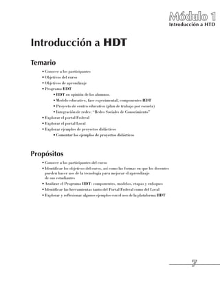 Módulo 1
                                                                                    Introducción a HTD


Introducción a HDT
Temario
   •	Conocer a los participantes
   •	Objetivos del curso
   •	Objetivos de aprendizaje
   •	Programa HDT
         •	HDT en opinión de los alumnos.
         •	Modelo educativo, fase experimental, componentes HDT
         •	Proyecto de centro educativo (plan de trabajo por escuela)
         •	Integración de redes: “Redes Sociales de Conocimiento”
   •	Explorar el portal Federal
   •	Explorar el portal Local
   •	Explorar ejemplos de proyectos didácticos
         •	Comentar los ejemplos de proyectos didácticos




Propósitos
   •	Conocer a los participantes del curso
   •	Identificar los objetivos del curso, así como las formas en que los docentes
     pueden hacer uso de la tecnología para mejorar el aprendizaje 	
     de sus estudiantes
   •	Analizar el Programa HDT: componentes, modelos, etapas y enfoques
   •	Identificar las herramientas tanto del Portal Federal como del Local
   •	Explorar y reflexionar algunos ejemplos con el uso de la plataforma HDT




                                                                                            
 