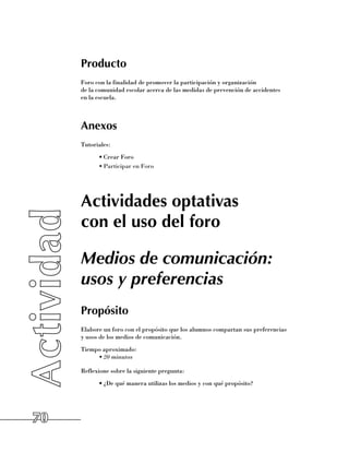 Producto
     Foro con la finalidad de promover la participación y organización 	
     de la comunidad escolar acerca de las medidas de prevención de accidentes 	
     en la escuela.



     Anexos
     Tutoriales:
           •	Crear Foro
           •	Participar en Foro




     Actividades optativas
     con el uso del foro

     Medios de comunicación:
     usos y preferencias
     Propósito
     Elabore un foro con el propósito que los alumnos compartan sus preferencias 	
     y usos de los medios de comunicación.
     Tiempo aproximado:
          •	20 minutos

     Reflexione sobre la siguiente pregunta:
           •	¿De qué manera utilizas los medios y con qué propósito?




70
 