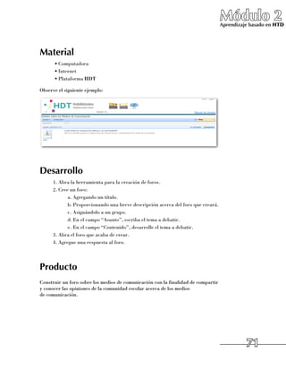 Módulo 2
                                                                                   Aprendizaje basado en HTD




Material
      •	Computadora
      •	Internet
      •	Plataforma HDT

Observe el siguiente ejemplo:




Desarrollo
      1.	Abra la herramienta para la creación de foros.
      2.	Cree un foro:
             a.	Agregando un título.
             b.	Proporcionando una breve descripción acerca del foro que creará.
             c.	Asignándolo a un grupo.
             d.	En el campo “Asunto”, escriba el tema a debatir.
             e.	En el campo “Contenido”, desarrolle el tema a debatir.
      3.	Abra el foro que acaba de crear.
      4.	Agregue una respuesta al foro.




Producto
Construir un foro sobre los medios de comunicación con la finalidad de compartir
y conocer las opiniones de la comunidad escolar acerca de los medios 	
de comunicación.




                                                                                             71
 