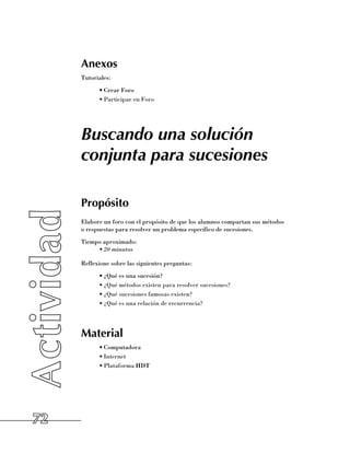 Anexos
     Tutoriales:
           •	Crear Foro
           •	Participar en Foro




     Buscando una solución
     conjunta para sucesiones

     Propósito
     Elabore un foro con el propósito de que los alumnos compartan sus métodos 	
     o respuestas para resolver un problema específico de sucesiones.
     Tiempo aproximado:
          •	20 minutos

     Reflexione sobre las siguientes preguntas:
           •	¿Qué es una sucesión?
           •	¿Qué métodos existen para resolver sucesiones?
           •	¿Qué sucesiones famosas existen?
           •	¿Qué es una relación de recurrencia?




     Material
           •	Computadora
           •	Internet
           •	Plataforma HDT




72
 