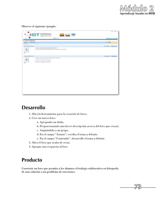 Módulo 2
                                                                                   Aprendizaje basado en HTD



Observe el siguiente ejemplo:




Desarrollo
      1.	Abra la herramienta para la creación de foros.
      2.	Cree un nuevo foro:
             a.	Agregando un título.
             b.	Proporcionando una breve descripción acerca del foro que creará.
             c.	Asignándolo a un grupo.
             d.	En el campo “Asunto”, escriba el tema a debatir.
             e.	En el campo “Contenido”, desarrolle el tema a debatir.
      3.	Abra el foro que acaba de crear.
      4.	Agregue una respuesta al foro.




Producto
Construir un foro que permita a los alumnos el trabajo colaborativo en búsqueda
de una solución a un problema de sucesiones.




                                                                                             73
 