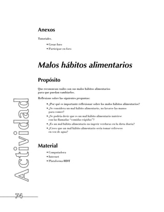 Anexos
     Tutoriales.
           •	Crear foro
           •	Participar en foro




     Malos hábitos alimentarios
     Propósito
     Que reconozcan cuáles son sus malos hábitos alimentarios 	
     para que puedan cambiarlos.
     Reflexione sobre las siguientes preguntas:
           •	¿Por qué es importante reflexionar sobre los malos hábitos alimentarios?
           •	¿Se considera un mal hábito alimentario, no lavarse las manos 	
             para comer?
           •	¿Se podría decir que es un mal hábito alimentario nutrirse 	
             con las llamadas “comidas rápidas”?
           •	¿Es un mal hábito alimentario no ingerir verduras en la dieta diaria?
           •	¿Crees que un mal hábito alimentario sería tomar refrescos 	
             en vez de agua?




     Material
           •	Computadora
           •	Internet
           •	Plataforma HDT




74
 