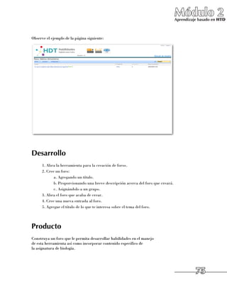 Módulo 2
                                                                                   Aprendizaje basado en HTD



Observe el ejemplo de la página siguiente:




Desarrollo
      1.	Abra la herramienta para la creación de foros.
      2.	Cree un foro:
             a.	Agregando un título.
             b.	Proporcionando una breve descripción acerca del foro que creará.
             c.	Asignándolo a un grupo.
      3.	Abra el foro que acaba de crear.
      4.	Cree una nueva entrada al foro.
      5.	Agregue el título de lo que te interesa sobre el tema del foro.




Producto
Construya un foro que le permita desarrollar habilidades en el manejo 	
de esta herramienta así como incorporar contenido específico de 	
la asignatura de biología.




                                                                                             75
 