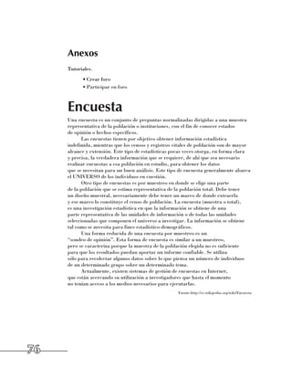 Anexos
     Tutoriales.
           •	Crear foro
           •	Participar en foro



     Encuesta
     Una encuesta es un conjunto de preguntas normalizadas dirigidas a una muestra
     representativa de la población o instituciones, con el fin de conocer estados 	
     de opinión o hechos específicos.
            Las encuestas tienen por objetivo obtener información estadística
     indefinida, mientras que los censos y registros vitales de población son de mayor
     alcance y extensión. Este tipo de estadísticas pocas veces otorga, en forma clara 	
     y precisa, la verdadera información que se requiere, de ahí que sea necesario
     realizar encuestas a esa población en estudio, para obtener los datos 	
     que se necesitan para un buen análisis. Este tipo de encuesta generalmente abarca
     el UNIVERSO de los individuos en cuestión.
            Otro tipo de encuestas es por muestreo en donde se elige una parte 	
     de la población que se estima representativa de la población total. Debe tener 	
     un diseño muestral, necesariamente debe tener un marco de donde extraerla 	
     y ese marco lo constituye el censo de población. La encuesta (muestra o total), 	
     es una investigación estadística en que la información se obtiene de una
     parte representativa de las unidades de información o de todas las unidades
     seleccionadas que componen el universo a investigar. La información se obtiene
     tal como se necesita para fines estadístico-demográficos.
            Una forma reducida de una encuesta por muestreo es un 	
     “sondeo de opinión”. Esta forma de encuesta es similar a un muestreo, 	
     pero se caracteriza porque la muestra de la población elegida no es suficiente 	
     para que los resultados puedan aportar un informe confiable. Se utiliza 	
     sólo para recolectar algunos datos sobre lo que piensa un número de individuos 	
     de un determinado grupo sobre un determinado tema.
            Actualmente, existen sistemas de gestión de encuestas en Internet, 	
     que están acercando su utilización a investigadores que hasta el momento 	
     no tenían acceso a los medios necesarios para ejecutarlas.
                                                       Fuente:http://es.wikipedia.org/wiki/Encuesta




76
 