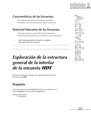 Módulo 2
                                                                         Aprendizaje basado en HTD




Características de las Encuestas
      •	Se conforma por baterías de preguntas específicas
      •	Permiten concentrar los datos en cuadros estadísticos



Potencial Educativo de las Encuestas
      •	Instrumento básico para la obtención de información
      •	Instrumento que permite hacer inducciones o generalizaciones

     	 ¿Qué otros potenciales educativos considera
       que pueda tener la encuesta?
______________________________________________________________________

______________________________________________________________________




Exploración de la estructura
general de la interfaz
de la encuesta HDT
De manera individual, trabaje en la exploración de la interfaz 	
de la Encuesta HDT.



Propósito
Cree una encuesta con la finalidad de obtener un sondeo acerca 	
de las habilidades en el uso de la computadora.
Tiempo aproximado:
     •	10 minutos.




                                                                                   77
 