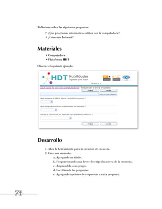 Reflexione sobre las siguientes preguntas:
           •	 ¿Qué programas informáticos utiliza con la computadora?
           •	¿Cómo usa Internet?



     Materiales
           •	Computadora
           •	Plataforma HDT

     Observe el siguiente ejemplo:




     Desarrollo
           1.	Abra la herramienta para la creación de encuesta.
           2.	Cree una encuesta:
                  a.	Agregando un título.
                  b.	Proporcionando una breve descripción acerca de la encuesta.
                  c.	Asignándola a un grupo.
                  d.	Escribiendo las preguntas.
                  e.	Agregando opciones de respuestas a cada pregunta.




78
 
