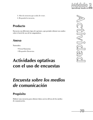 Módulo 2
                                                                             Aprendizaje basado en HTD



      3.	Abra la encuesta que acaba de crear.
      4.	Responda la encuesta.




Producto
Encuesta con diferentes tipos de opciones, que permite obtener un sondeo 	
sobre el nivel de uso de la computadora.



Anexo
Tutoriales:
      •	Crear Encuestas
      •	Responder Encuestas




Actividades optativas
con el uso de encuestas


Encuesta sobre los medios
de comunicación
Propósito
Elabore una encuesta para obtener datos acerca del uso de los medios 	
de comunicación.




                                                                                       79
 