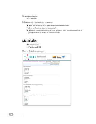 Tiempo aproximado:
          •	25 minutos

     Reflexione sobre las siguientes preguntas:
           •	¿Qué tipo de uso se le da a los medios de comunicación?
           •	¿Qué medios tienen mayor demanda?
           •	¿Influyen las características de edad, género o nivel socioeconómico en la
             preferencia de un medio de comunicación?




     Materiales
           •	Computadora
           •	Plataforma HDT

     Observe el siguiente ejemplo:




80
 