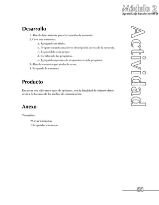 Módulo 2
                                                                               Aprendizaje basado en HTD




Desarrollo
      1.	Abra la herramienta para la creación de encuesta.
      2.	Cree una encuesta:
             a.	Agregando un título.
             b.	Proporcionando una breve descripción acerca de la encuesta.
             c.	Asignándola a un grupo.
             d.	Escribiendo las preguntas.
             e.	Agregando opciones de respuestas a cada pregunta.
      3.	Abra la encuesta que acaba de crear.
      4.	Responda la encuesta.




Producto
Encuesta con diferentes tipos de opciones, con la finalidad de obtener datos
acerca de los usos de los medios de comunicación.



Anexo
Tutoriales:
      •	Crear encuestas
      •	Responder encuestas




                                                                                         81
 