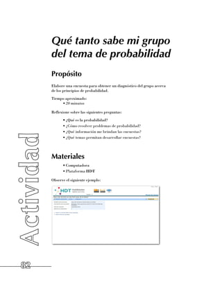 Qué tanto sabe mi grupo
     del tema de probabilidad
     Propósito
     Elabore una encuesta para obtener un diagnóstico del grupo acerca 	
     de los principios de probabilidad.
     Tiempo aproximado:
          •	20 minutos

     Reflexione sobre las siguientes preguntas:
           •	¿Qué es la probabilidad?
           •	¿Cómo resolver problemas de probabilidad?
           •	¿Qué información me brindan las encuestas?
           •	¿Qué temas permitan desarrollar encuestas?




     Materiales
           •	Computadora
           •	Plataforma HDT

     Observe el siguiente ejemplo:




82
 