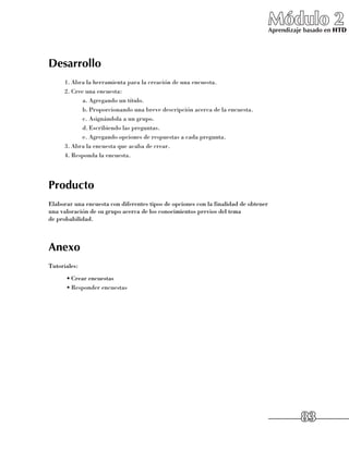 Módulo 2
                                                                                     Aprendizaje basado en HTD




Desarrollo
      1.	Abra la herramienta para la creación de una encuesta.
      2.	Cree una encuesta:
             a.	Agregando un título.
             b.	Proporcionando una breve descripción acerca de la encuesta.
             c.	Asignándola a un grupo.
             d.	Escribiendo las preguntas.
             e.	Agregando opciones de respuestas a cada pregunta.
      3.	Abra la encuesta que acaba de crear.
      4.	Responda la encuesta.




Producto
Elaborar una encuesta con diferentes tipos de opciones con la finalidad de obtener
una valoración de su grupo acerca de los conocimientos previos del tema 	
de probabilidad.



Anexo
Tutoriales:
      •	Crear encuestas
      •	Responder encuestas




                                                                                               83
 