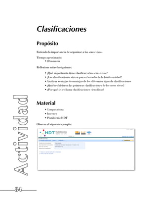 Clasificaciones
     Propósito
     Entienda la importancia de organizar a los seres vivos.
     Tiempo aproximado:
          •	20 minutos

     Reflexione sobre lo siguiente:
           •	¿Qué importancia tiene clasificar a los seres vivos?
           •	¿Las clasificaciones sirven para el estudio de la biodiversidad?
           •	Analizar ventajas desventajas de los diferentes tipos de clasificaciones
           •	¿Quiénes hicieron las primeras clasificaciones de los seres vivos?
           •	¿Por qué se les llama clasificaciones científicas?




     Material
           •	Computadora
           •	Internet
           •	Plataforma HDT

     Observe el siguiente ejemplo:




84
 