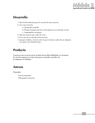 Módulo 2
                                                                                      Aprendizaje basado en HTD




Desarrollo
      1.	Abra la herramienta para la creación de una encuesta.
      2.	Cree una encuesta:
             a.	Agregando un título.
             b.	Proporcionando una breve descripción acerca del que creará.
             c.	Asignándola a un grupo.
      3.	Abra la encuesta que acaba de crear.
      4.	Cree una nueva entrada de la encuesta.
      5.	Agregue el título y el texto sobre lo que le interesa saber de sus alumnos
         en cuanto a las clasificaciones.




Producto
Construya una encuesta que le permita desarrollar habilidades en el manejo 	
de esta herramienta así como incorporar contenido específico de 	
la asignatura de biología.



Anexos
Tutoriales:
      •	Crear encuestas
      •	Responder encuestas




                                                                                                85
 