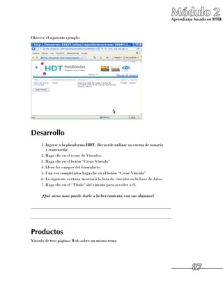 Módulo 2
                                                                                   Aprendizaje basado en HTD



Observe el siguiente ejemplo:




Desarrollo
      1.	Ingrese a la plataforma HDT. Recuerde utilizar su cuenta de usuario 	
         y contraseña.
      2.	Haga clic en el icono de Vínculos.
      3.	Haga clic en el botón “Crear Vínculo”
      4.	Llene los campos del formulario.
      5.	Una vez completados haga clic en el botón “Crear Vínculo”
      6.	La siguiente ventana mostrará la lista de vínculos en la base de datos.
      7.	Haga clic en el “Título” del vínculo para acceder a él.

      ¿Qué otros usos puede darle a la herramienta con sus alumnos?

______________________________________________________________________

______________________________________________________________________


Productos
Vínculo de tres páginas Web sobre un mismo tema.




                                                                                             87
 