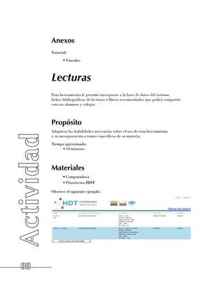 Anexos
     Tutorial:
           •	Vínculos



     Lecturas
     Esta herramienta le permite incorporar a la base de datos del sistema, 	
     fichas bibliográficas de lecturas o libros recomendados que podrá compartir 	
     con sus alumnos y colegas.



     Propósito
     Adquiera las habilidades necesarias sobre el uso de esta herramienta 	
     y su incorporación a temas específicos de su materia.
     Tiempo aproximado:
          •	10 minutos




     Materiales
           •	Computadora
           •	Plataforma HDT

     Observe el siguiente ejemplo:




88
 