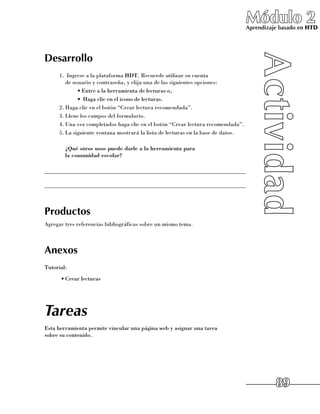 Módulo 2
                                                                                  Aprendizaje basado en HTD




Desarrollo
     1.	 Ingrese a la plataforma HDT. Recuerde utilizar su cuenta 	
        de usuario y contraseña, y elija una de las siguientes opciones:
             •	Entre a la herramienta de lecturas o,
             •	 Haga clic en el icono de lecturas.
     2.	Haga clic en el botón “Crear lectura recomendada”.
     3.	Llene los campos del formulario.
     4.	Una vez completados haga clic en el botón “Crear lectura recomendada”.
     5.	La siguiente ventana mostrará la lista de lecturas en la base de datos.

     	 ¿Qué otros usos puede darle a la herramienta para
       la comunidad escolar?

______________________________________________________________________

______________________________________________________________________



Productos
Agregar tres referencias bibliográficas sobre un mismo tema.



Anexos
Tutorial:
      •	Crear lecturas




Tareas
Esta herramienta permite vincular una página web y asignar una tarea 	
sobre su contenido.




                                                                                            89
 