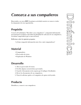 Conozca a sus compañeros
Bienvenido a su curso HDT, la primera actividad consiste en conocer a todos 	
los integrantes de esta capacitación.



Propósito
A través de la dinámica “Descubre a tus compañeros”, compartirá información
personal que le ayudará a descubrir la identidad de cada uno de sus compañeros,
así mismo comprenderá qué es una red local.
Reflexione sobre la siguiente pregunta:
      •	¿Cómo compartir información entre dos o más computadoras?




Material
      •	Computadora
      •	Procesador de textos
      •	Explorador de Windows




Desarrollo
      1.	Abra su procesador de textos.
      2.	Escriba algunas características personales.
      3.	Guarde el documento en la carpeta que le indique el facilitador.
      4.	Revise los documentos de sus compañeros.
      5.	Trate de adivinar quién es el compañero de quien está leyendo.




Producto
Identificar y conocer a sus compañeros.
 