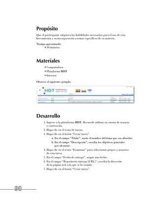 Propósito
     Que el participante adquiera las habilidades necesarias para el uso de esta
     herramienta y su incorporación a temas específicos de su materia.
     Tiempo aproximado:
          •	10 minutos




     Materiales
           •	Computadora
           •	Plataforma HDT
           •	Internet

     Observe el siguiente ejemplo:




     Desarrollo
           1.	Ingrese a la plataforma HDT. Recuerde utilizar su cuenta de usuario 	
              y contraseña.
           2.	Haga clic en el icono de tareas.
           3.	Haga clic en el botón “Crear tarea”.
                   a.	En el campo “Título”, anote el nombre del tema que vas abordar.
                   b.	En el campo “Descripción”, escriba los objetivos generales 	
                      por alcanzar.
           4.	Haga clic en el icono “Examinar” para seleccionar grupos o usuarios 	
              de esta tarea.
           5.	En el campo “Fecha de entrega”, asigne una fecha.
           6.	En el campo “Repositorio entrega (URL)”, escriba la dirección 	
              de la página web a la que se les remite.
           7.	Haga clic en el botón “Crear tarea”.




90
 