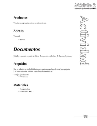 Módulo 2
                                                                                Aprendizaje basado en HTD




Productos
Tres tareas agregadas sobre un mismo tema.



Anexos
Tutorial:
      •	Tareas




Documentos
Esta herramienta permite archivar documentos en la base de datos del sistema.



Propósito
Que se adquieran las habilidades necesarias para el uso de esta herramienta 	
y su incorporación a temas específicos de su materia.
Tiempo aproximado:
     •	10 minutos




Materiales
      •	Computadora
      •	Plataforma HDT




                                                                                          91
 