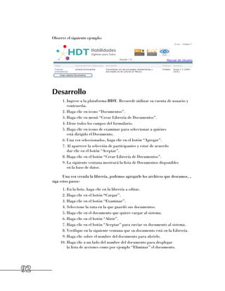 Observe el siguiente ejemplo:




     Desarrollo
           1.	Ingrese a la plataforma HDT. Recuerde utilizar su cuenta de usuario y
              contraseña.
           2.	Haga clic en icono “Documentos”.
           3.	Haga clic en menú “Crear Librería de Documentos”.
           4.	Llene todos los campos del formulario.
           5.	Haga clic en icono de examinar para seleccionar a quiénes 	
              está dirigido el Documento.
           6.	Una vez seleccionados, haga clic en el botón “Agregar”.
           7.	Al aparecer la selección de participantes y estar de acuerdo 	
              dar clic en el botón “Aceptar”.
           8.	Haga clic en el botón “Crear Librería de Documentos”.
           9.	La siguiente ventana mostrará la lista de Documentos disponibles 	
              en la base de datos.

            Una vez creada la librería, podemos agregarle los archivos que deseamos, ,
     siga estos pasos:
          1.	En la lista, haga clic en la librería a editar.
          2.	Haga clic en el botón “Cargar”.
          3.	Haga clic en el botón “Examinar”.
          4.	Seleccione la ruta en la que guardó sus documentos.
          5.	Haga clic en el documento que quiere cargar al sistema.
          6.	Haga clic en el botón “Abrir”.
          7.	Haga clic en el botón “Aceptar” para enviar su documento al sistema.
          8.	Verifique en la siguiente ventana que su documento está en la Librería.
          9.	Haga clic sobre el nombre del documento para abrirlo.
         10.	Haga clic a un lado del nombre del documento para desplegar 	
             la lista de acciones como por ejemplo “Eliminar” el documento.




92
 