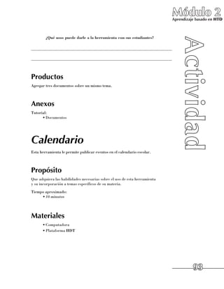Módulo 2
                                                                             Aprendizaje basado en HTD



      	 ¿Qué usos puede darle a la herramienta con sus estudiantes?

______________________________________________________________________

______________________________________________________________________



Productos
Agregar tres documentos sobre un mismo tema.



Anexos
Tutorial:
      •	Documentos




Calendario
Esta herramienta le permite publicar eventos en el calendario escolar.



Propósito
Que adquiera las habilidades necesarias sobre el uso de esta herramienta 	
y su incorporación a temas específicos de su materia.
Tiempo aproximado:
     •	10 minutos




Materiales
      •	Computadora
      •	Plataforma HDT




                                                                                       93
 