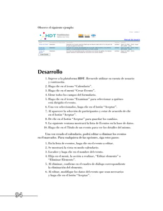Observe el siguiente ejemplo:




     Desarrollo
          1.	Ingrese a la plataforma HDT. Recuerde utilizar su cuenta de usuario 	
             y contraseña.
          2.	Haga clic en el icono “Calendario”.
          3.	Haga clic en el menú “Crear Evento”.
          4.	Llene todos los campos del formulario.
          5.	Haga clic en el icono “Examinar” para seleccionar a quiénes 	
             está dirigido el evento.
          6.	Una vez seleccionados, haga clic en el botón “Aceptar”.
          7.	Al aparecer la selección de participantes y estar de acuerdo de clic 	
             en el botón “Aceptar”.
          8.	De clic en el botón “Aceptar” para guardar los cambios.
          9.	La siguiente ventana mostrará la lista de Eventos en la base de datos.
         10.	Haga clic en el Título de un evento para ver los detalles del mismo.

           Una vez creado el calendario, podrá editar o eliminar los eventos 	
     en él marcados. Para cualquiera de las opciones, siga estos pasos:
           1.	En la lista de eventos, haga clic en el evento a editar.
           2.	Se mostrará la vista en modo calendario.
           3.	Localice y haga clic en el nombre del evento.
           4.	Elija en el menú, la acción a realizar, “Editar elemento” o 	
              “Eliminar Elemento”.
           5.	Al eliminar, confirme en el cuadro de diálogo correspondiente 	
              la eliminación del elemento.
           6.	Al editar, modifique los datos del evento que sean necesarios 	
              y haga clic en el botón “Aceptar”.




94
 