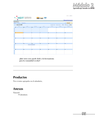 Módulo 2
                                                                         Aprendizaje basado en HTD




      	 ¿Qué otros usos puede darle a la herramienta
        para la comunidad escolar?

______________________________________________________________________

______________________________________________________________________



Productos
Tres eventos agregados en el calendario.



Anexos
Tutorial:
      •	Calendario




                                                                                   95
 