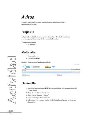 Avisos
     Esta herramienta le permite publicar avisos importantes para 	
     la comunidad escolar.



     Propósito
     Adquirir las habilidades necesarias sobre el uso de esta herramienta 	
     y su incorporación a temas de la comunidad escolar.
     Tiempo aproximado:
          •	10 minutos




     Materiales
           •	Computadora
           •	Plataforma HDT

     Observe el ejemplo de la página siguiente:




     Desarrollo
           1.	Ingrese a la plataforma HDT. Recuerde utilizar su cuenta de usuario 	
              y contraseña.
           2.	Haga clic en el icono “Avisos”.
           3.	Haga clic en el menú “Nuevo”.
           4.	Llene los campos del formulario.
           5.	Seleccione, en el campo “caduca”, la fecha hasta la cual será vigente 	
              el anuncio.




96
 