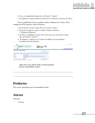 Módulo 2
                                                                                      Aprendizaje basado en HTD



     6.	Una vez completados haga clic en el botón “Aceptar”.
     7.	La siguiente ventana mostrará la lista de los Anuncios en la base de datos.

     Una vez publicado el aviso, podemos editar o eliminar los eventos. Para
cualquiera de las opciones, siga estos pasos:
     1.	En la lista de eventos, haga clic en el evento a editar.
     2.	En el menú, elija la acción a realizar “Editar elemento” 	
        o “Eliminar Elemento”.
     3.	Al editar, modifique los datos del evento que sean necesarios y haga 	
        clic en el botón “Aceptar”.
     4.	 Al eliminar, confirme en el cuadro de diálogo correspondiente 	
        la eliminación del elemento.




     	 ¿Qué otros usos puede darle a la herramienta
       para la comunidad escolar?

______________________________________________________________________

______________________________________________________________________



Productos
Tres avisos agregados para la comunidad escolar.



Anexos
Tutorial:
      •	Avisos




                                                                                                97
 