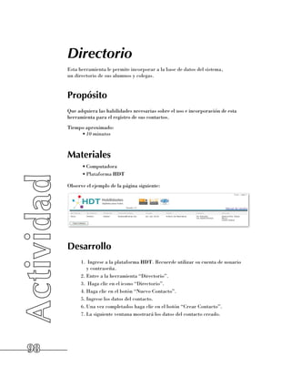 Directorio
     Esta herramienta le permite incorporar a la base de datos del sistema, 	
     un directorio de sus alumnos y colegas.


     Propósito
     Que adquiera las habilidades necesarias sobre el uso e incorporación de esta
     herramienta para el registro de sus contactos.
     Tiempo aproximado:
          •	10 minutos



     Materiales
           •	Computadora
           •	Plataforma HDT

     Observe el ejemplo de la página siguiente:




     Desarrollo
           1.	 Ingrese a la plataforma HDT. Recuerde utilizar su cuenta de usuario 	
              y contraseña.
           2.	Entre a la herramienta “Directorio”.
           3.	 Haga clic en el icono “Directorio”.
           4.	Haga clic en el botón “Nuevo Contacto”.
           5.	Ingrese los datos del contacto.
           6.	Una vez completados haga clic en el botón “Crear Contacto”.
           7.	La siguiente ventana mostrará los datos del contacto creado.




98
 