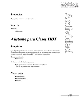 Módulo 2
                                                                                     Aprendizaje basado en HTD




Productos
Agregar tres contactos a su directorio.



Anexos
Tutorial:
      •	Directorio




Asistente para Clases HDT
Propósito
Que el participante elabore una clase de la asignatura de español con el asistente
para clases, en donde se incorporen algunas de las herramientas de colaboración 	
y otros recursos de la plataforma HDT previamente construidos.
Tiempo aproximado:
     •	30 minutos

Reflexione sobre la siguiente pregunta:
      •	¿De qué manera dosificará el contenido en relación 	
        con las herramientas de la plataforma?




Materiales
      •	Computadora
      •	Plataforma HDT
      •	Internet




                                                                                               99
 
