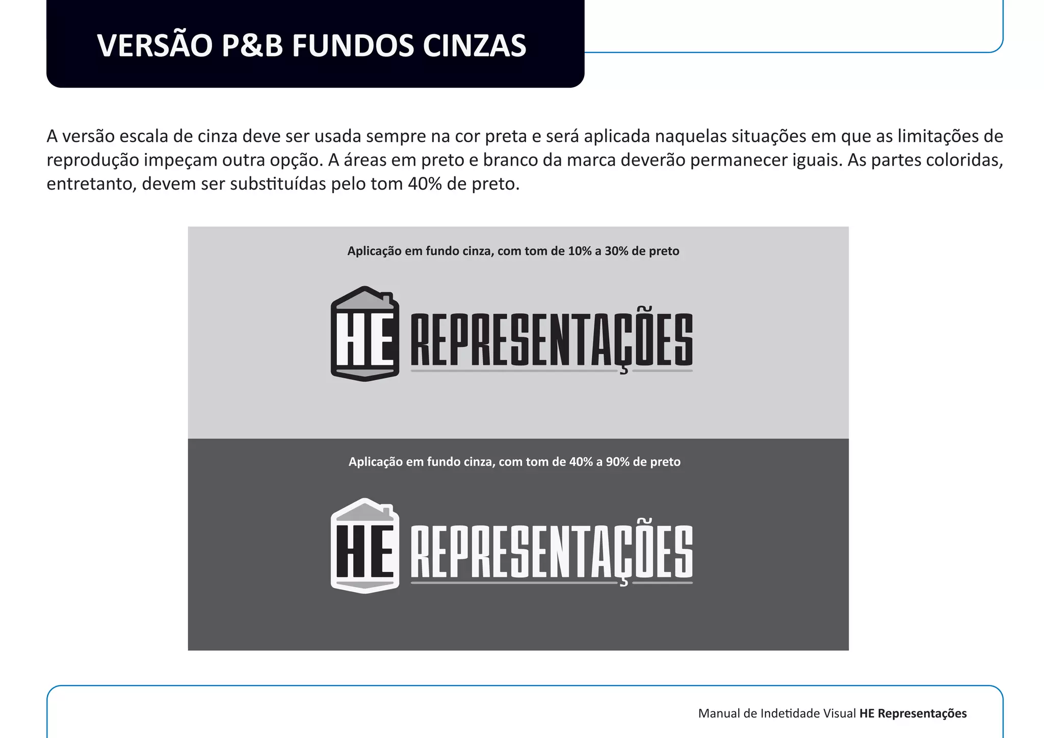 Manual de Indetidade Visual HE Representações
VERSÃO P&B FUNDOS CINZAS
A versão escala de cinza deve ser usada sempre na cor preta e será aplicada naquelas situações em que as limitações de
reprodução impeçam outra opção. A áreas em preto e branco da marca deverão permanecer iguais. As partes coloridas,
entretanto, devem ser substituídas pelo tom 40% de preto.
Aplicação em fundo cinza, com tom de 10% a 30% de preto
Aplicação em fundo cinza, com tom de 40% a 90% de preto
 