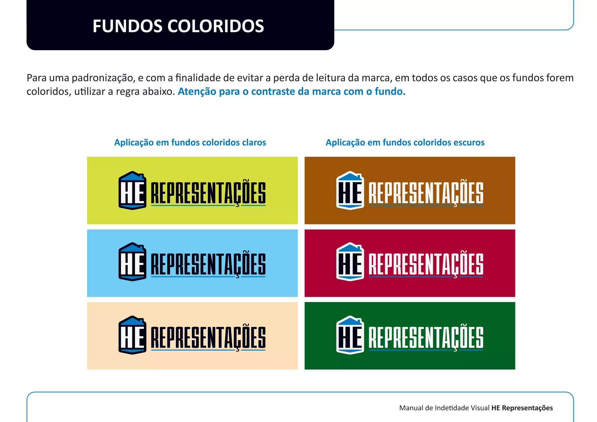 Manual de Indetidade Visual HE Representações
FUNDOS COLORIDOS
Para uma padronização, e com a ﬁnalidade de evitar a perda de leitura da marca, em todos os casos que os fundos forem
coloridos, utilizar a regra abaixo. Atenção para o contraste da marca com o fundo.
Aplicação em fundos coloridos claros Aplicação em fundos coloridos escuros
 