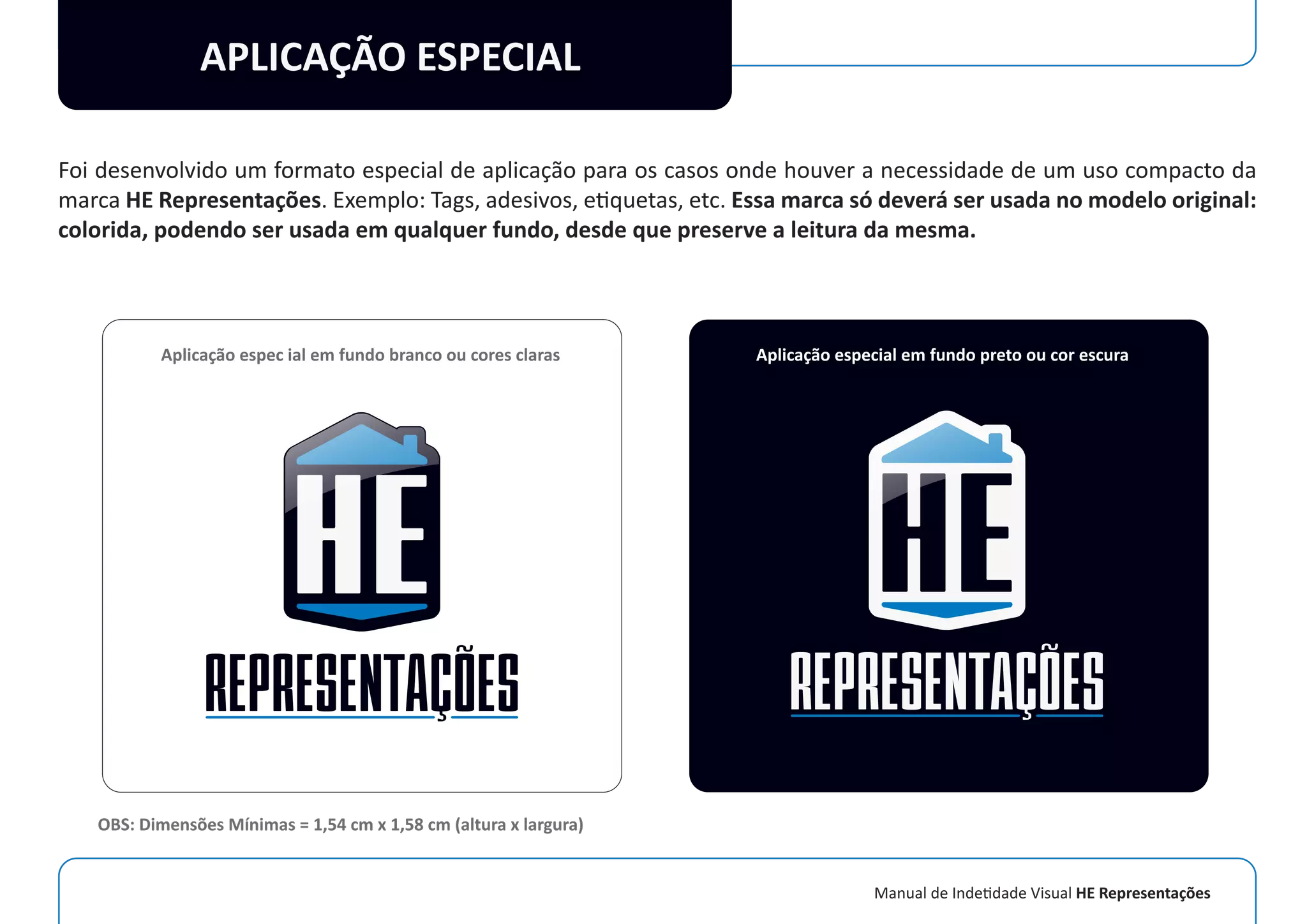 Manual de Indetidade Visual HE Representações
APLICAÇÃO ESPECIAL
Foi desenvolvido um formato especial de aplicação para os casos onde houver a necessidade de um uso compacto da
marca HE Representações. Exemplo: Tags, adesivos, etiquetas, etc. Essa marca só deverá ser usada no modelo original:
colorida, podendo ser usada em qualquer fundo, desde que preserve a leitura da mesma.
Aplicação espec ial em fundo branco ou cores claras Aplicação especial em fundo preto ou cor escura
OBS: Dimensões Mínimas = 1,54 cm x 1,58 cm (altura x largura)
 