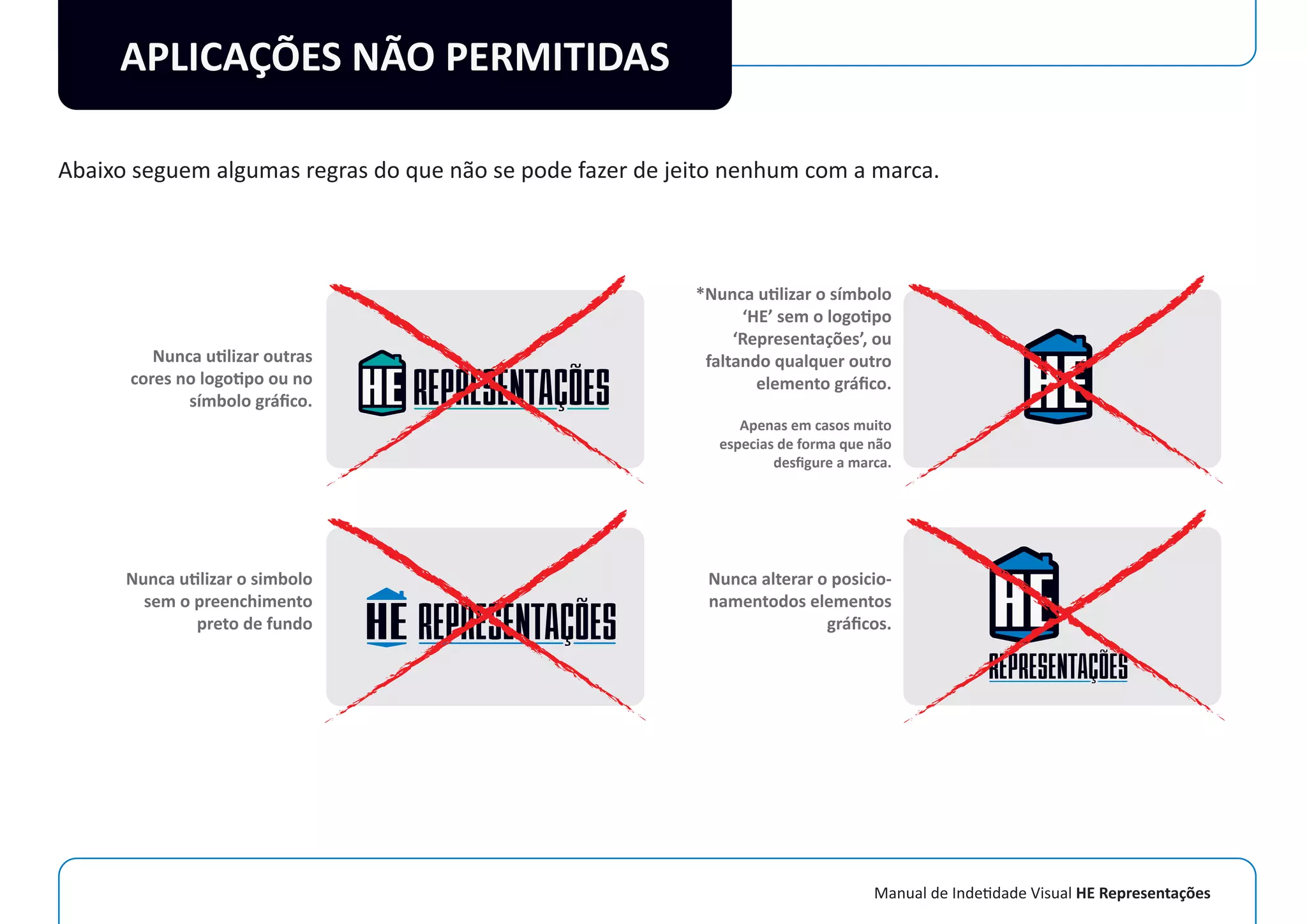 Manual de Indetidade Visual HE Representações
APLICAÇÕES NÃO PERMITIDAS
Abaixo seguem algumas regras do que não se pode fazer de jeito nenhum com a marca.
Nunca utilizar outras
cores no logotipo ou no
símbolo gráﬁco.
Nunca utilizar o simbolo
sem o preenchimento
preto de fundo
*Nunca utilizar o símbolo
‘HE’ sem o logotipo
‘Representações’, ou
faltando qualquer outro
elemento gráﬁco.
Apenas em casos muito
especias de forma que não
desﬁgure a marca.
Nunca alterar o posicio-
namentodos elementos
gráﬁcos.
 