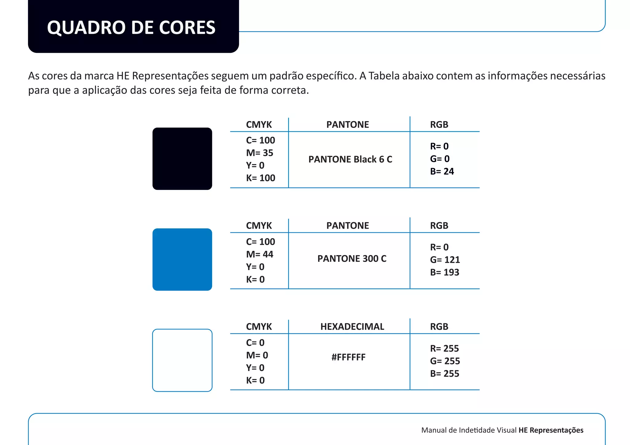 Manual de Indetidade Visual HE Representações
QUADRO DE CORES
As cores da marca HE Representações seguem um padrão especíﬁco. A Tabela abaixo contem as informações necessárias
para que a aplicação das cores seja feita de forma correta.
PANTONE
PANTONE Black 6 C
RGB
R= 0
G= 0
B= 24
R= 0
G= 121
B= 193
R= 255
G= 255
B= 255
CMYK
C= 100
M= 35
Y= 0
K= 100
C= 100
M= 44
Y= 0
K= 0
C= 0
M= 0
Y= 0
K= 0
PANTONE
PANTONE 300 C
RGBCMYK
HEXADECIMAL
#FFFFFF
RGBCMYK
 