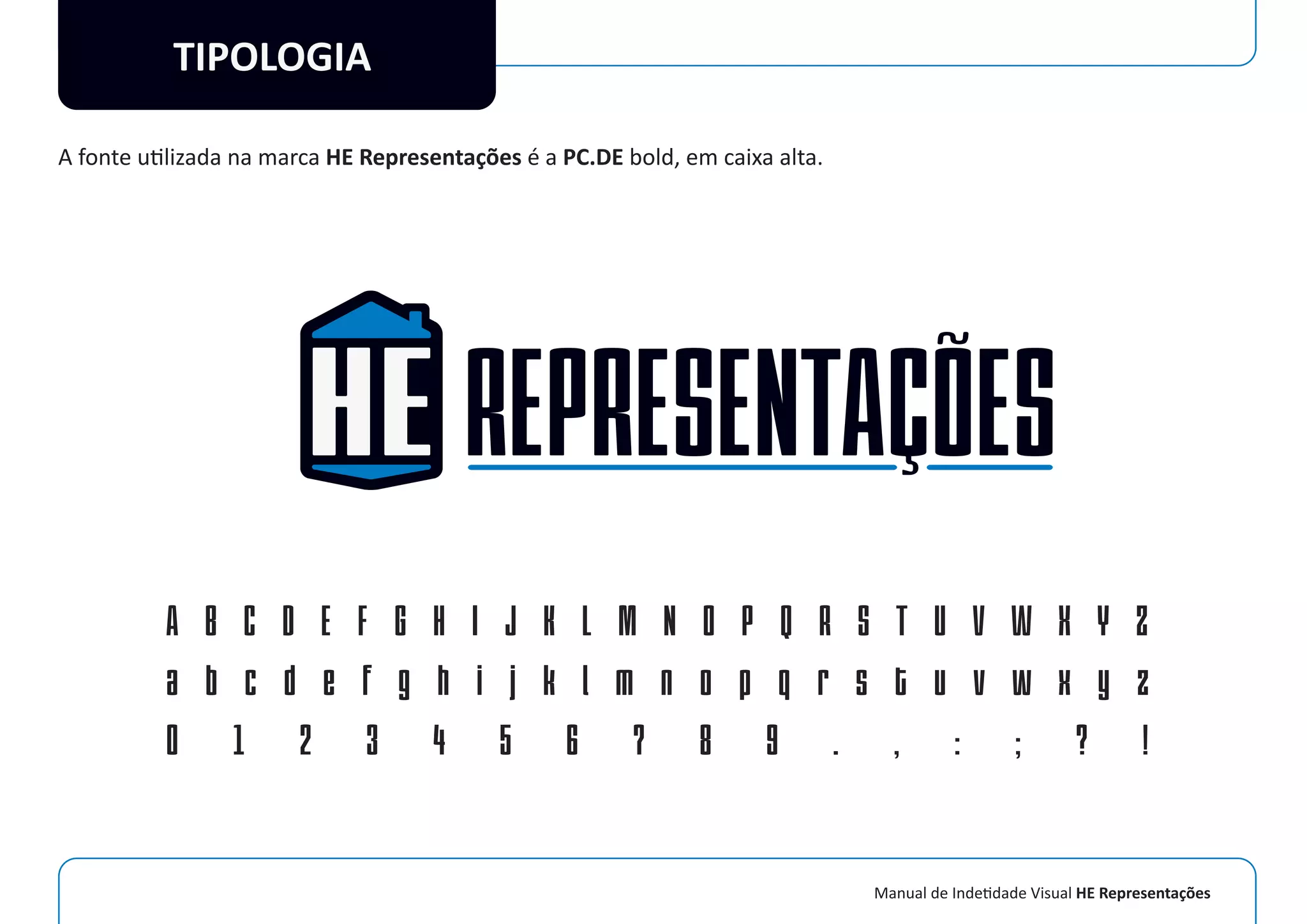 Manual de Indetidade Visual HE Representações
TIPOLOGIA
A fonte utilizada na marca HE Representações é a PC.DE bold, em caixa alta.
A B C D E F G H I J K L M N O P Q R S T U V W X Y Z
a b c d e f g h i j k l m n o p q r s t u v w x y z
0 1 2 3 4 5 6 7 8 9 . , : ; ? !
 
