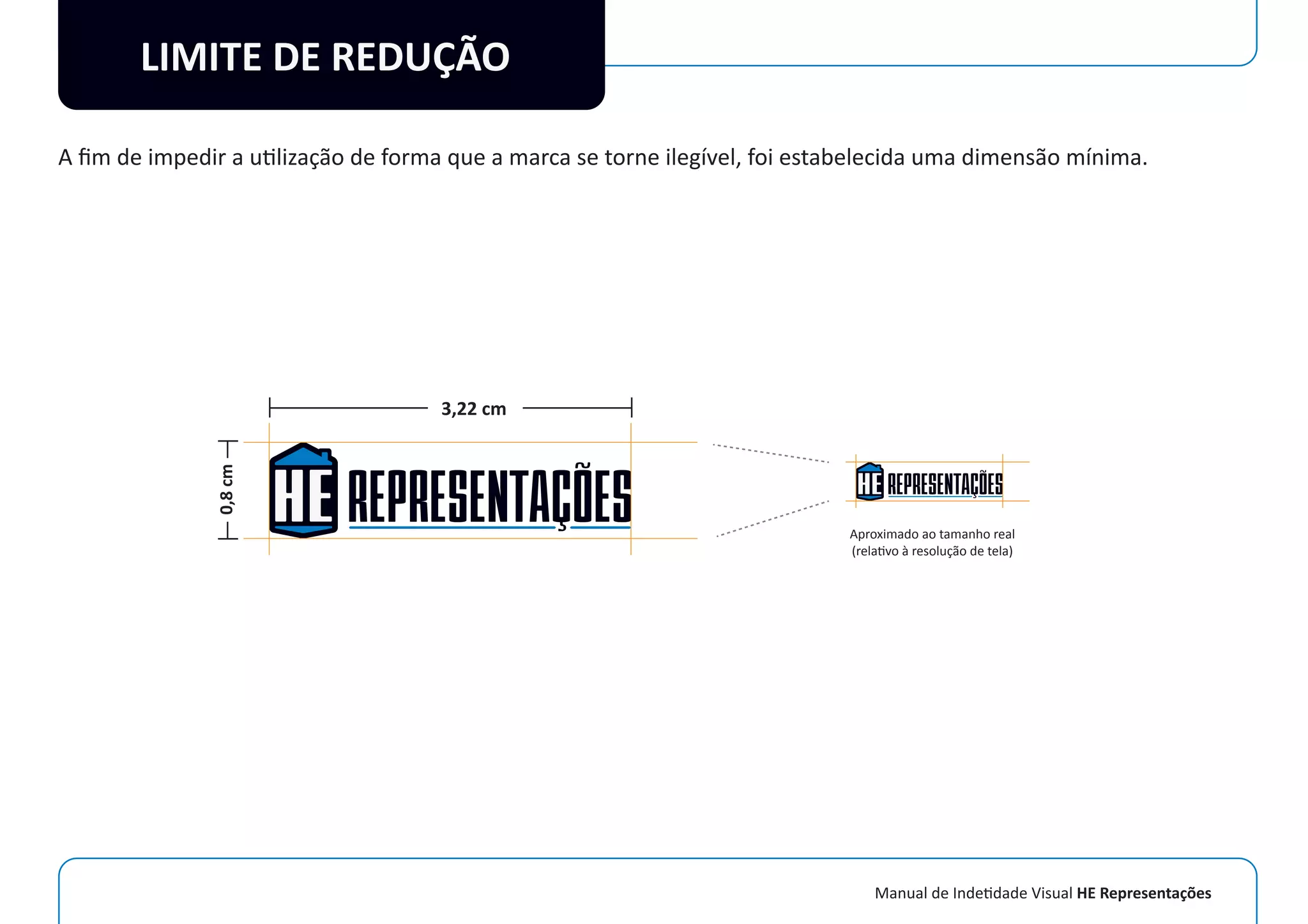Manual de Indetidade Visual HE Representações
LIMITE DE REDUÇÃO
A ﬁm de impedir a utilização de forma que a marca se torne ilegível, foi estabelecida uma dimensão mínima.
0,8cm
3,22 cm
Aproximado ao tamanho real
(relativo à resolução de tela)
 