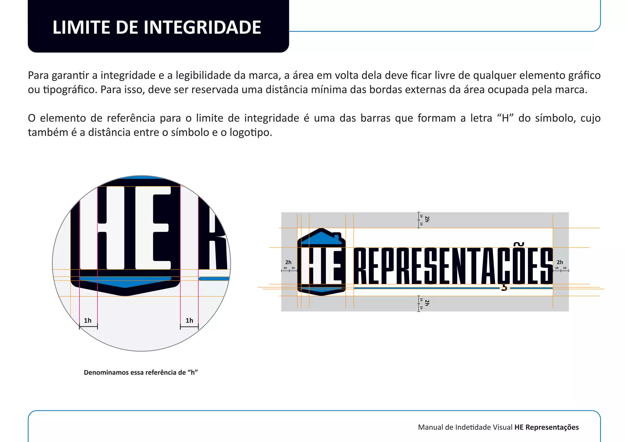 Manual de Indetidade Visual HE Representações
LIMITE DE INTEGRIDADE
Para garantir a integridade e a legibilidade da marca, a área em volta dela deve ﬁcar livre de qualquer elemento gráﬁco
ou tipográﬁco. Para isso, deve ser reservada uma distância mínima das bordas externas da área ocupada pela marca.
O elemento de referência para o limite de integridade é uma das barras que formam a letra “H” do símbolo, cujo
também é a distância entre o símbolo e o logotipo.
1h 1h
1h1h
2h
1h1h
2h
1h1h
2h
1h1h
2h
Denominamos essa referência de “h”
 