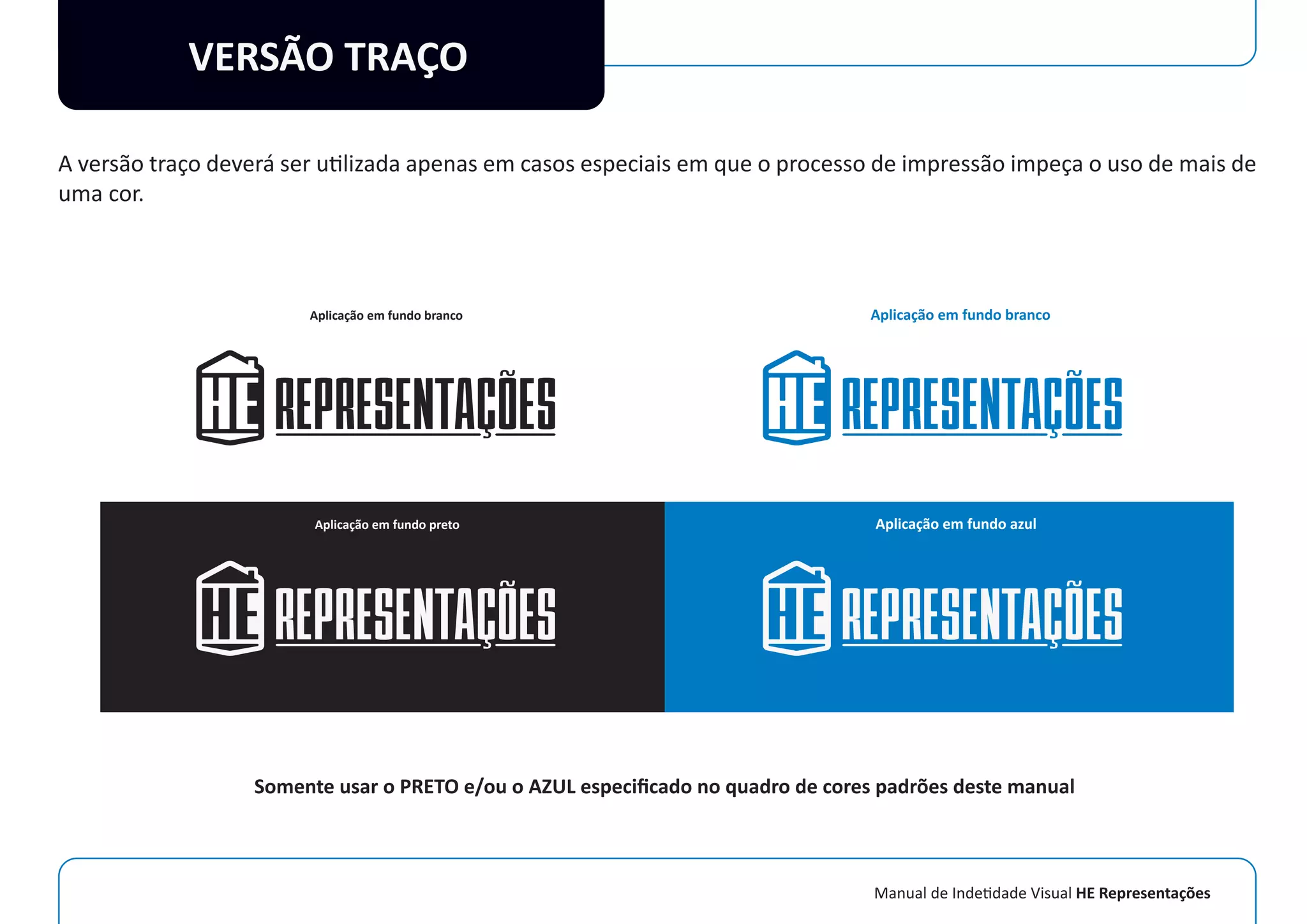 Manual de Indetidade Visual HE Representações
VERSÃO TRAÇO
A versão traço deverá ser utilizada apenas em casos especiais em que o processo de impressão impeça o uso de mais de
uma cor.
Aplicação em fundo branco
Aplicação em fundo preto
Aplicação em fundo branco
Aplicação em fundo azul
Somente usar o PRETO e/ou o AZUL especiﬁcado no quadro de cores padrões deste manual
 