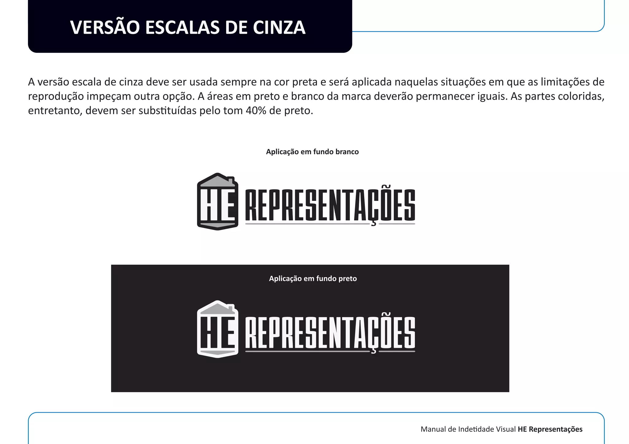 Manual de Indetidade Visual HE Representações
VERSÃO ESCALAS DE CINZA
A versão escala de cinza deve ser usada sempre na cor preta e será aplicada naquelas situações em que as limitações de
reprodução impeçam outra opção. A áreas em preto e branco da marca deverão permanecer iguais. As partes coloridas,
entretanto, devem ser substituídas pelo tom 40% de preto.
Aplicação em fundo branco
Aplicação em fundo preto
 